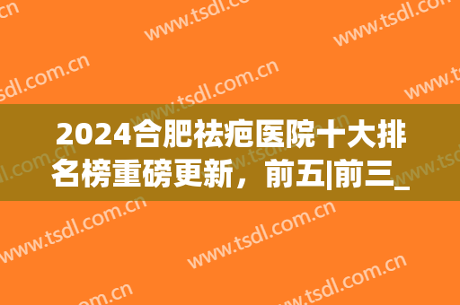2024合肥祛疤医院十大排名榜重磅更新，前五|前三_热门人气机构避雷(安徽祛疤医院哪家好)