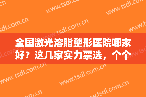 全国激光溶脂整形医院哪家好？这几家实力票选，个个不容小觑！(吸脂整形哪家医院好)