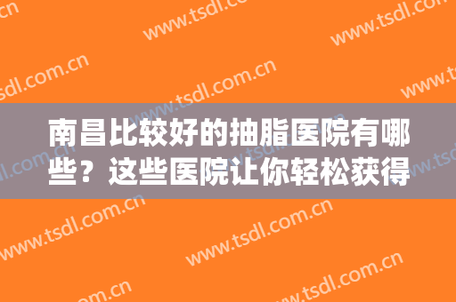 南昌比较好的抽脂医院有哪些？这些医院让你轻松获得好身材~(南昌做抽脂比较好的医生)