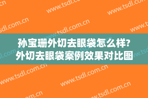孙宝珊外切去眼袋怎么样?外切去眼袋案例效果对比图_上海交通大学医学院附属第九人民医院