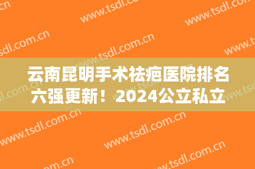 云南昆明手术祛疤医院排名六强更新！2024公立私立口碑名气全揭秘(昆明哪家医院祛疤好)