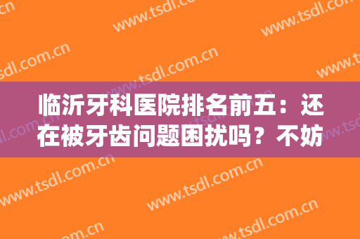 临沂牙科医院排名前五：还在被牙齿问题困扰吗？不妨看看这一篇！(临沂比较好的牙医)