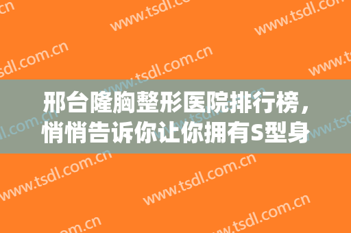 邢台隆胸整形医院排行榜，悄悄告诉你让你拥有S型身材的正规医院！！！(邢台哪里整形比较好)