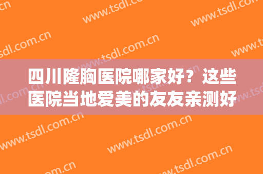 四川隆胸医院哪家好？这些医院当地爱美的友友亲测好评！(四川隆胸医院哪家最好)