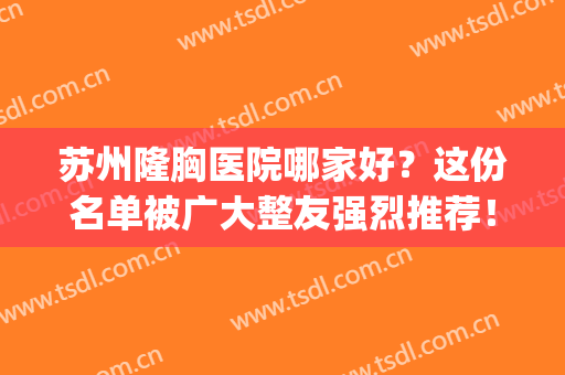 苏州隆胸医院哪家好？这份名单被广大整友强烈推荐！(苏州隆胸最好的整形医院)