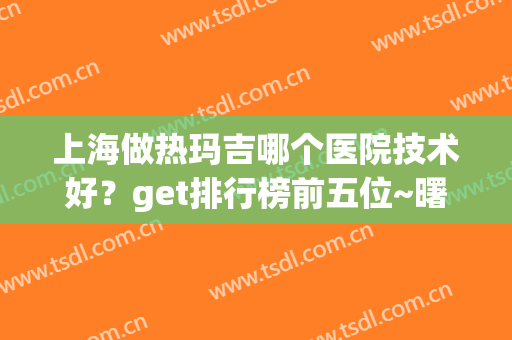 上海做热玛吉哪个医院技术好？get排行榜前五位~曙光实力坐稳榜首(上海做热玛吉最好的医院)