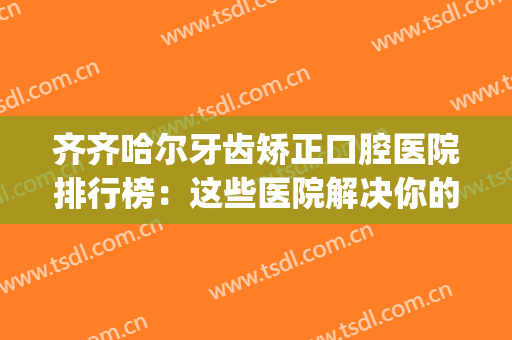 齐齐哈尔牙齿矫正口腔医院排行榜：这些医院解决你的牙齿难题！(齐齐哈尔看牙科比较好的医院是哪个)