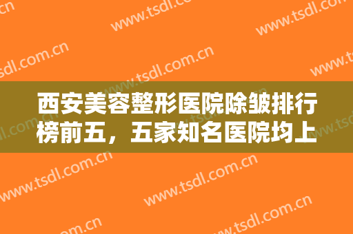 西安美容整形医院除皱排行榜前五，五家知名医院均上榜，已备好资料快来查收吧