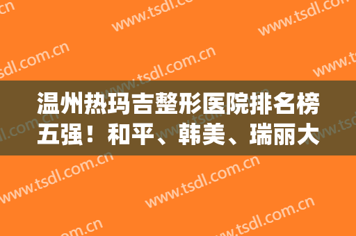 温州热玛吉整形医院排名榜五强！和平、韩美、瑞丽大热门选择~(温州丽格整形医院怎么样)