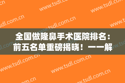 全国做隆鼻手术医院排名：前五名单重磅揭晓！一一解析不要错过~(隆鼻子最好的医院)