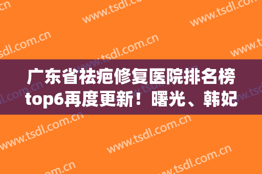 广东省祛疤修复医院排名榜top6再度更新！曙光、韩妃网友真心推荐(去疤美容医院哪家好)