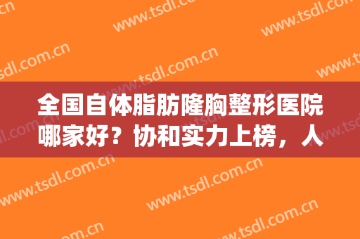 全国自体脂肪隆胸整形医院哪家好？协和实力上榜，人气颇高！(自体脂肪隆胸医生排名)