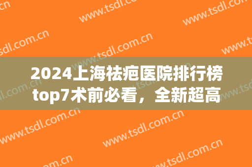 2024上海祛疤医院排行榜top7术前必看，全新超高性价比公立医院汇总！(上海排名前十祛疤医院)
