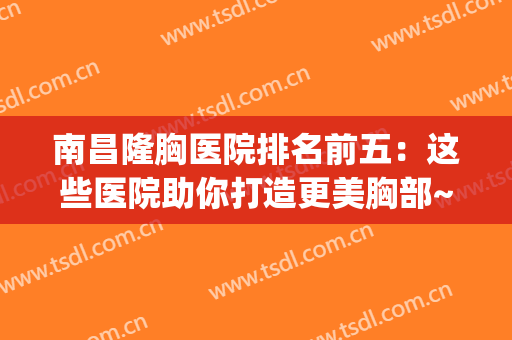 南昌隆胸医院排名前五：这些医院助你打造更美胸部~(南昌隆胸手术)