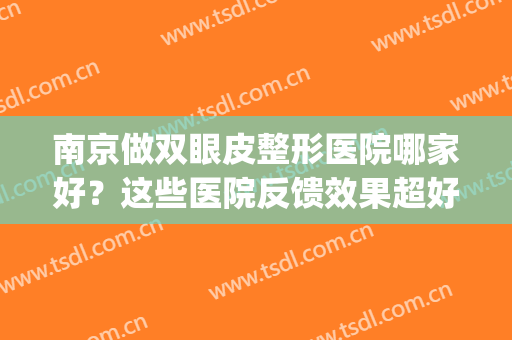 南京做双眼皮整形医院哪家好？这些医院反馈效果超好！(南京哪家整形医院做的双眼皮好)