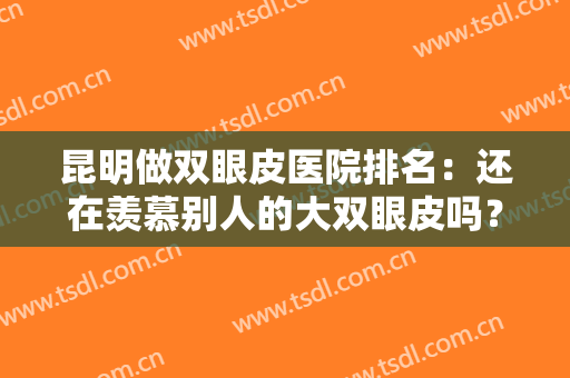昆明做双眼皮医院排名：还在羡慕别人的大双眼皮吗？来看看这些医院吧！