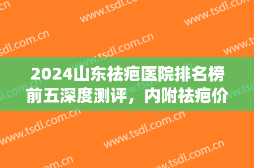 2024山东祛疤医院排名榜前五深度测评，内附祛疤价目表详情一览(山东治疗疤痕最好的医院)