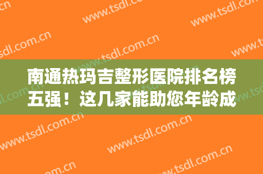 南通热玛吉整形医院排名榜五强！这几家能助您年龄成为秘密~(南通整形医院哪家好点)