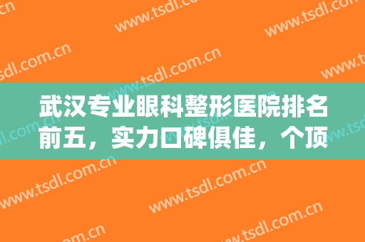 武汉专业眼科整形医院排名前五，实力口碑俱佳，个顶个的好！！！(武汉哪个眼科医院比较好)