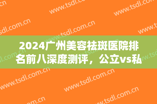 2024广州美容祛斑医院排名前八深度测评，公立vs私立_你会怎么选(广州祛斑最好的医疗美容院)