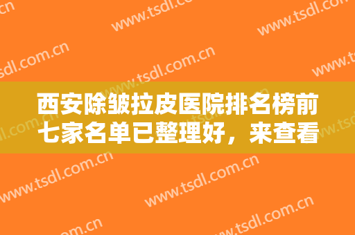 西安除皱拉皮医院排名榜前七家名单已整理好，来查看这些医院的资料吧~~~
