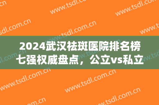 2024武汉祛斑医院排名榜七强权威盘点，公立vs私立_超详细价目表曝光(武汉最牛的祛斑医院)