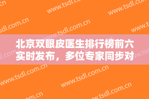 北京双眼皮医生排行榜前六实时发布，多位专家同步对比技术，眼部变美就靠这篇！