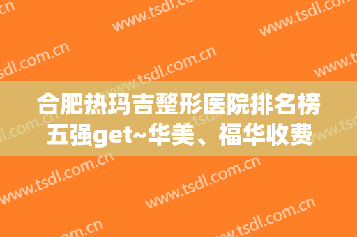 合肥热玛吉整形医院排名榜五强get~华美、福华收费价格表同步
