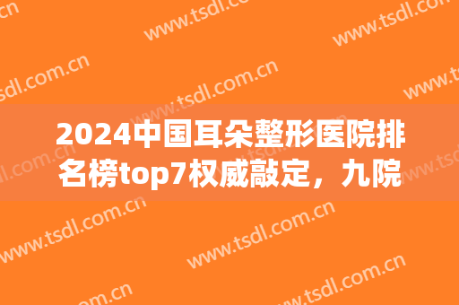2024中国耳朵整形医院排名榜top7权威敲定，九院、八大处位列三强~(耳朵整形公立医院排名)