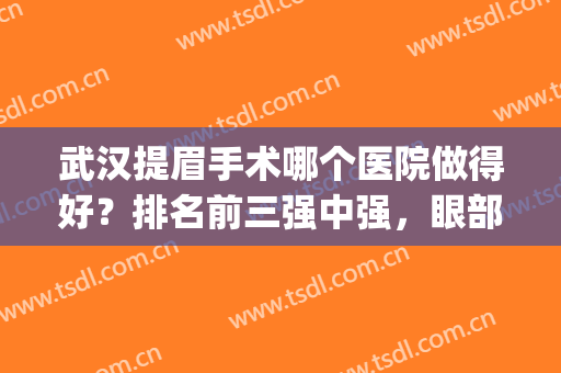 武汉提眉手术哪个医院做得好？排名前三强中强，眼部年轻化有的选！(上海好的提眉手术医院排行榜)