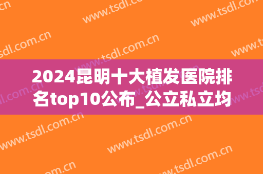2024昆明十大植发医院排名top10公布_公立私立均可自由选择(昆明最好的植发医院)