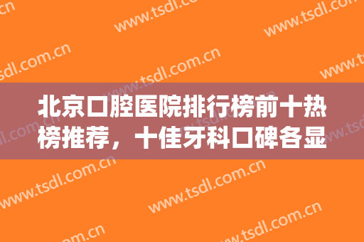 北京口腔医院排行榜前十热榜推荐，十佳牙科口碑各显，实力名气兼具(北京知名口腔医院)
