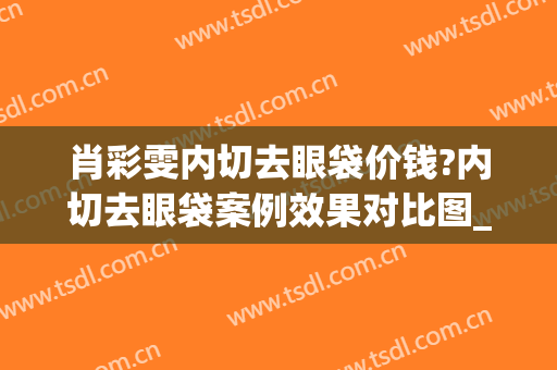 肖彩雯内切去眼袋价钱?内切去眼袋案例效果对比图_上海交通大学医学院附属第九人民医院