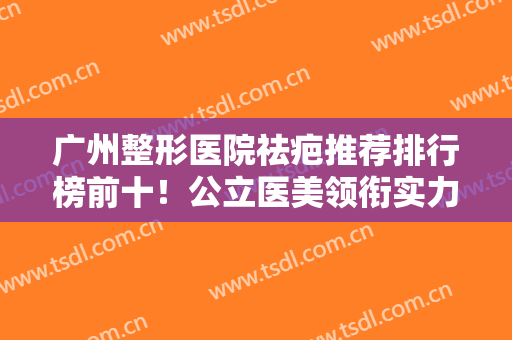 广州整形医院祛疤推荐排行榜前十！公立医美领衔实力抗打，去疤技术专业