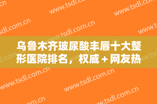 乌鲁木齐玻尿酸丰唇十大整形医院排名，权威＋网友热心推荐，入围前十实至名归！
