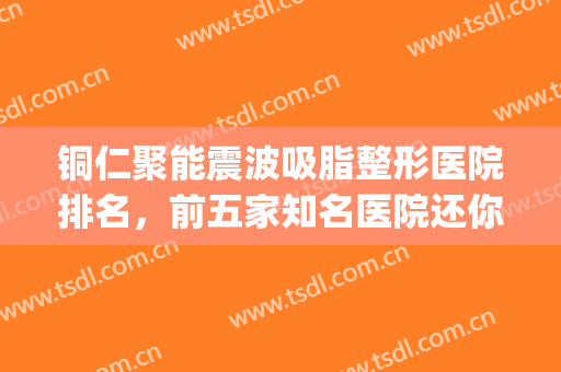 铜仁聚能震波吸脂整形医院排名，前五家知名医院还你美美的身材！！！(铜仁最好的整形医院)