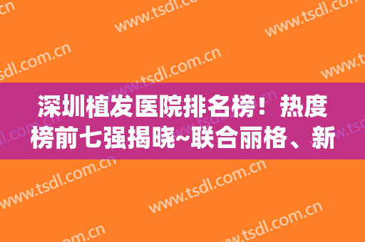 深圳植发医院排名榜！热度榜前七强揭晓~联合丽格、新生福利多(植发正规医院排名单)