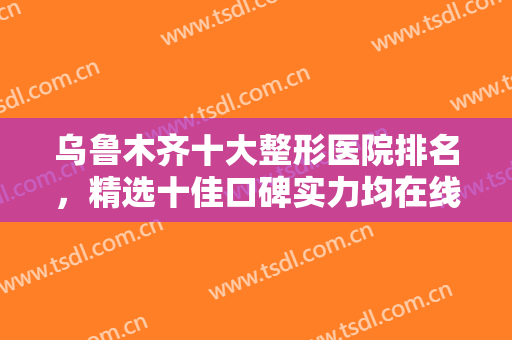 乌鲁木齐十大整形医院排名，精选十佳口碑实力均在线的正规整形医院！！
