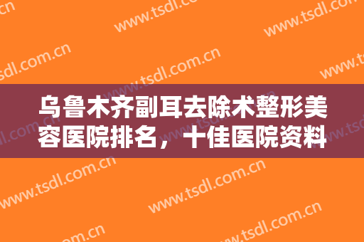 乌鲁木齐副耳去除术整形美容医院排名，十佳医院资料已整理好笔记~~~