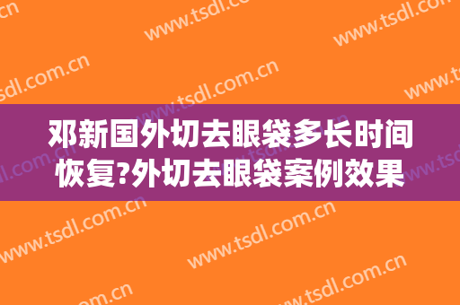 邓新国外切去眼袋多长时间恢复?外切去眼袋案例效果对比图_中山大学中山眼科中心