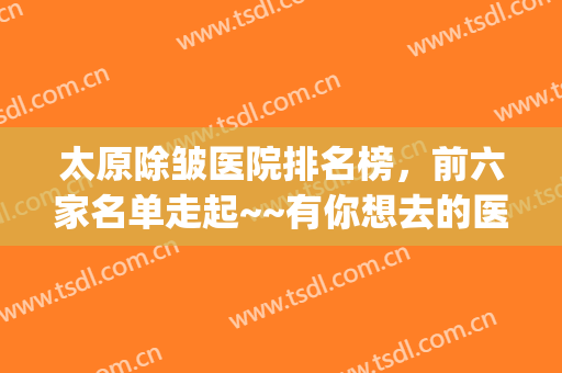 太原除皱医院排名榜，前六家名单走起~~有你想去的医院吗~(哪里除皱医院好)