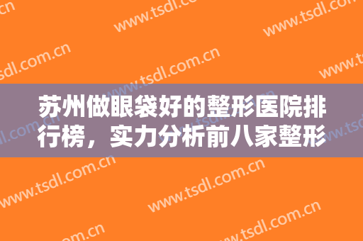 苏州做眼袋好的整形医院排行榜，实力分析前八家整形医院名单，供你选择~~~