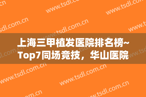 上海三甲植发医院排名榜~Top7同场竞技，华山医院赢得榜首(上海植发三大机构医院)