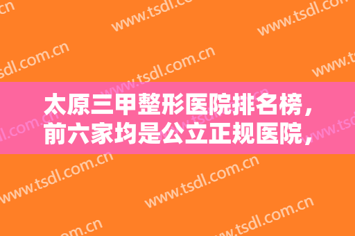 太原三甲整形医院排名榜，前六家均是公立正规医院，实力口碑口口相传！！