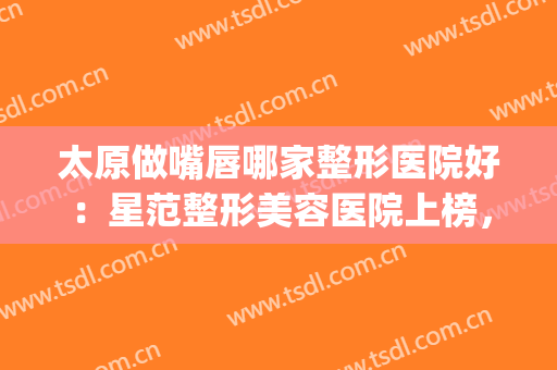 太原做嘴唇哪家整形医院好：星范整形美容医院上榜，一起来看看吧！(嘴型整形哪家医院好)