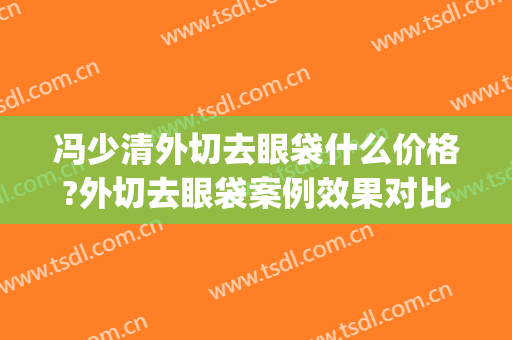 冯少清外切去眼袋什么价格?外切去眼袋案例效果对比图_上海交通大学医学院附属第九人民医院