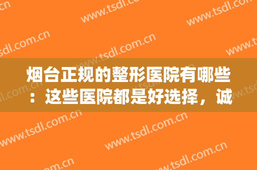 烟台正规的整形医院有哪些：这些医院都是好选择，诚挚推荐给您！(烟台哪家整形医院权威)
