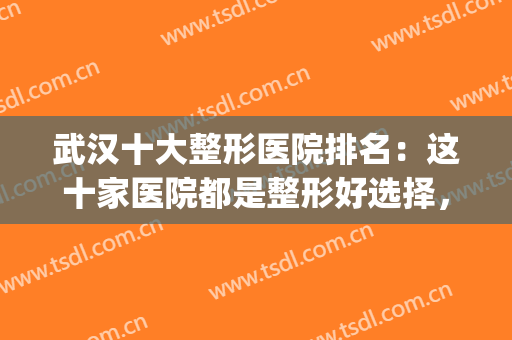 武汉十大整形医院排名：这十家医院都是整形好选择，一起来看看吧！(武汉最权威的整形医院排行)