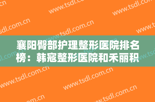 襄阳臀部护理整形医院排名榜：韩寇整形医院和禾丽积佳医疗美容都在榜上！