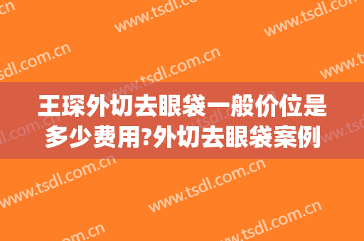 王琛外切去眼袋一般价位是多少费用?外切去眼袋案例效果对比图_上海交通大学医学院附属第九人民医院